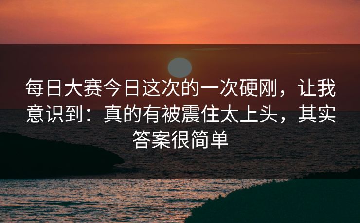 每日大赛今日这次的一次硬刚,让我意识到:真的有被震住太上头,其实答案很简单 每日大赛今日这次的一次硬刚,让我意识到:真的有被震住太上头,其实答案很简单