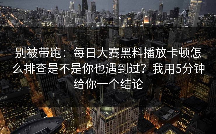 别被带跑:每日大赛黑料播放卡顿怎么排查是不是你也遇到过?我用5分钟给你一个结论