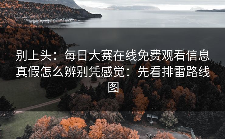 别上头:每日大赛在线免费观看信息真假怎么辨别凭感觉:先看排雷路线图 别上头:每日大赛在线免费观看信息真假怎么辨别凭感觉:先看排雷路线图