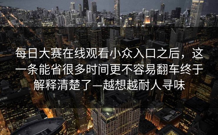 每日大赛在线观看小众入口之后,这一条能省很多时间更不容易翻车终于解释清楚了—越想越耐人寻味