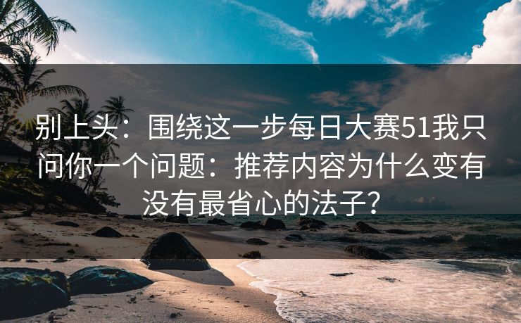 别上头:围绕这一步每日大赛51我只问你一个问题:推荐内容为什么变有没有最省心的法子?