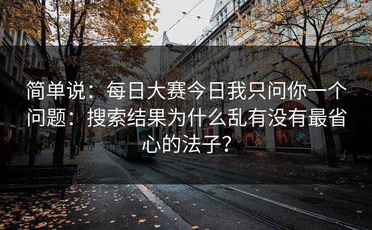 简单说:每日大赛今日我只问你一个问题:搜索结果为什么乱有没有最省心的法子?