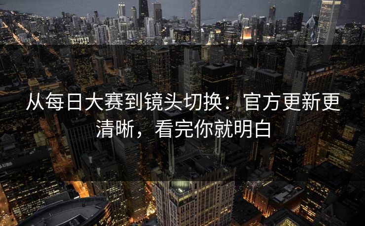从每日大赛到镜头切换:官方更新更清晰,看完你就明白