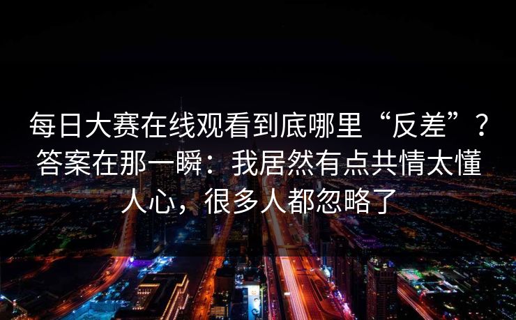 每日大赛在线观看到底哪里“反差”？答案在那一瞬：我居然有点共情太懂人心，很多人都忽略了