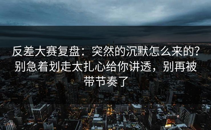 反差大赛复盘：突然的沉默怎么来的？别急着划走太扎心给你讲透，别再被带节奏了