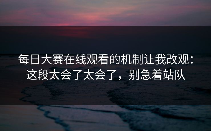 每日大赛在线观看的机制让我改观：这段太会了太会了，别急着站队