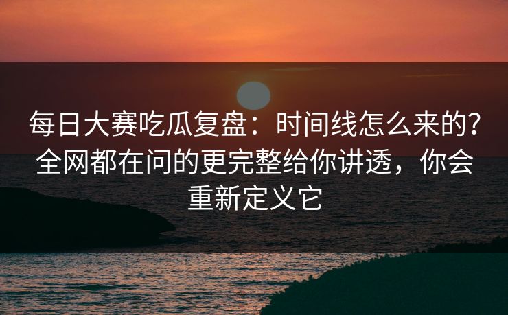 每日大赛吃瓜复盘：时间线怎么来的？全网都在问的更完整给你讲透，你会重新定义它