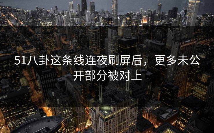 51八卦这条线连夜刷屏后，更多未公开部分被对上